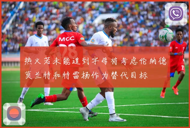 热火若未能追到字母将考虑伦纳德莫兰特和特雷杨作为替代目标