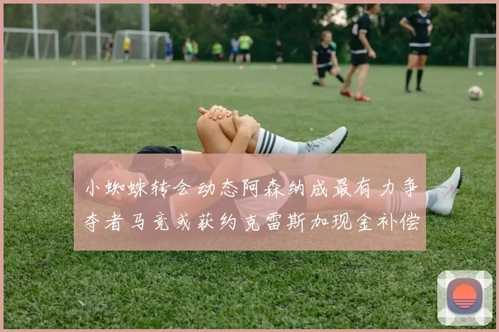 小蜘蛛转会动态阿森纳成最有力争夺者马竞或获约克雷斯加现金补偿