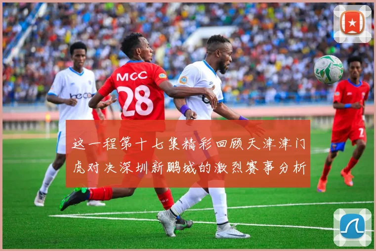 这一程第十七集精彩回顾天津津门虎对决深圳新鹏城的激烈赛事分析与亮点解读