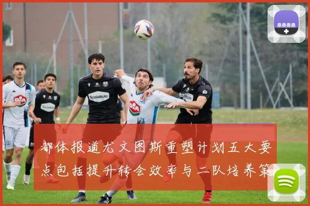 都体报道尤文图斯重塑计划五大要点包括提升转会效率与二队培养策略