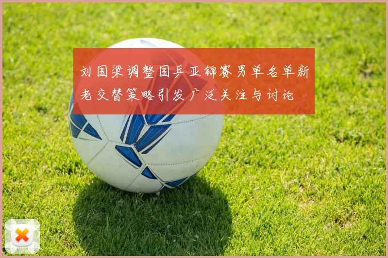 刘国梁调整国乒亚锦赛男单名单新老交替策略引发广泛关注与讨论