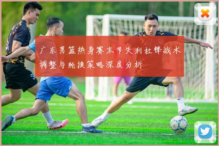 广东男篮热身赛末节失利杜锋战术调整与轮换策略深度分析