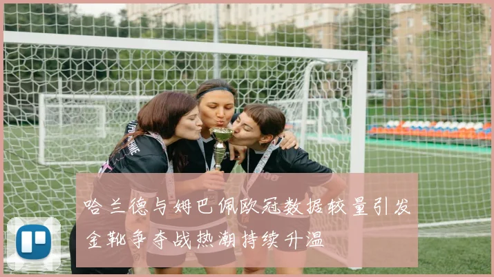 哈兰德与姆巴佩欧冠数据较量引发金靴争夺战热潮持续升温