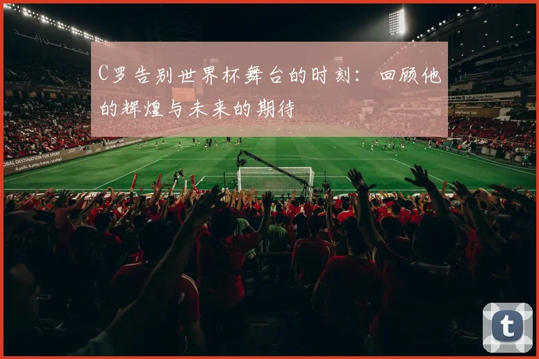 C罗告别世界杯舞台的时刻：回顾他的辉煌与未来的期待