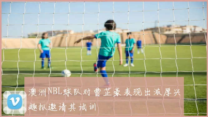 澳洲NBL球队对曹芷豪表现出浓厚兴趣拟邀请其试训