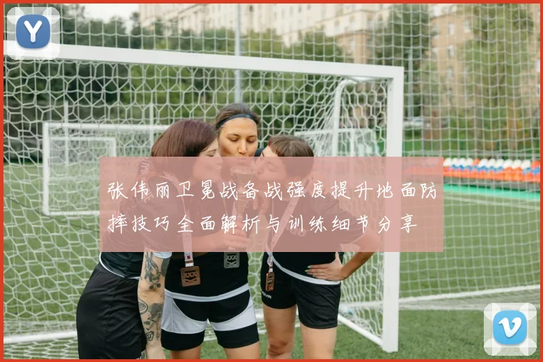 张伟丽卫冕战备战强度提升地面防摔技巧全面解析与训练细节分享