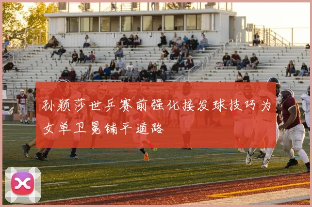 孙颖莎世乒赛前强化接发球技巧为女单卫冕铺平道路