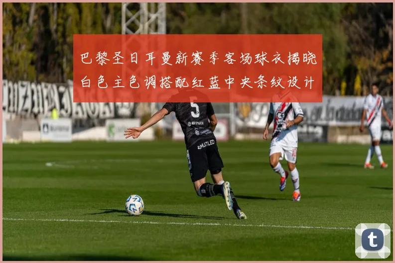 巴黎圣日耳曼新赛季客场球衣揭晓白色主色调搭配红蓝中央条纹设计