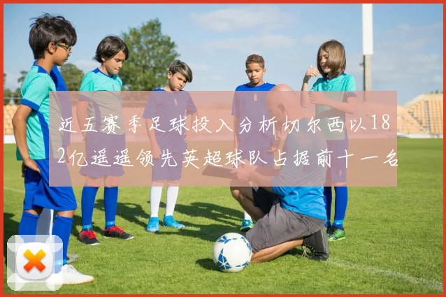 近五赛季足球投入分析切尔西以182亿遥遥领先英超球队占据前十一名