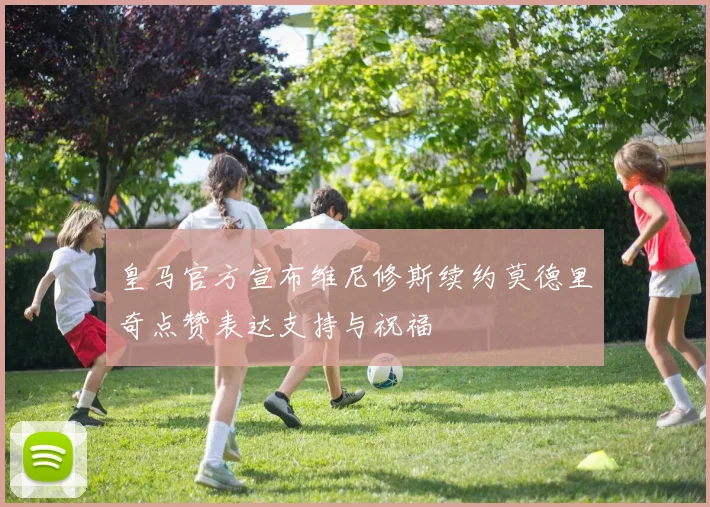 皇马官方宣布维尼修斯续约莫德里奇点赞表达支持与祝福